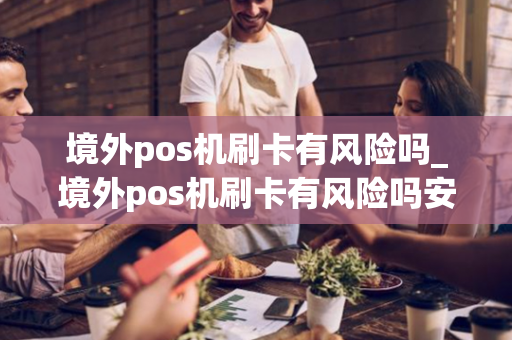 境外pos机刷卡有风险吗_境外pos机刷卡有风险吗安全吗