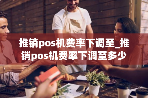 推销pos机费率下调至_推销pos机费率下调至多少