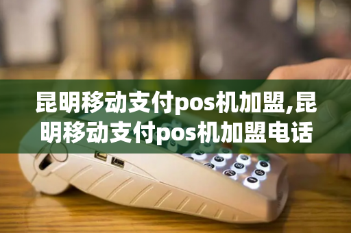 昆明移动支付pos机加盟,昆明移动支付pos机加盟电话