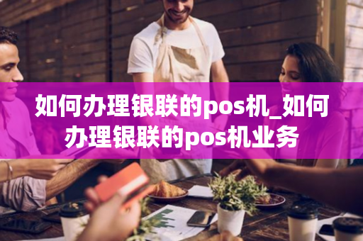 如何办理银联的pos机_如何办理银联的pos机业务