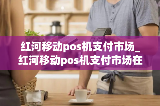 红河移动pos机支付市场_红河移动pos机支付市场在哪里