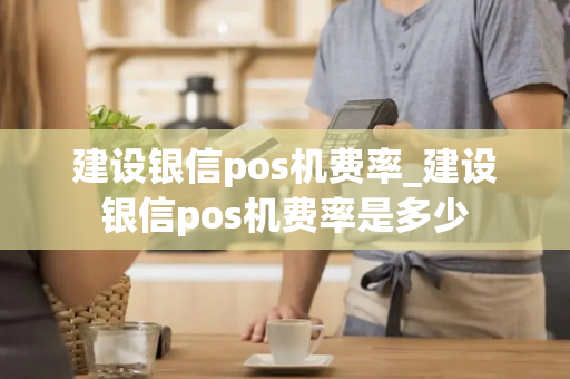 建设银信pos机费率_建设银信pos机费率是多少