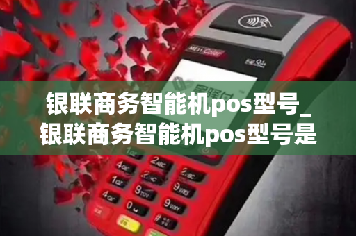 银联商务智能机pos型号_银联商务智能机pos型号是什么