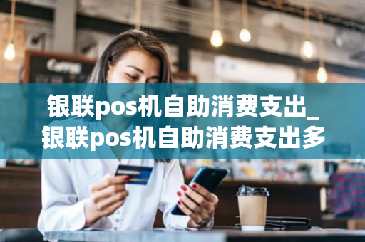 银联pos机自助消费支出_银联pos机自助消费支出多少