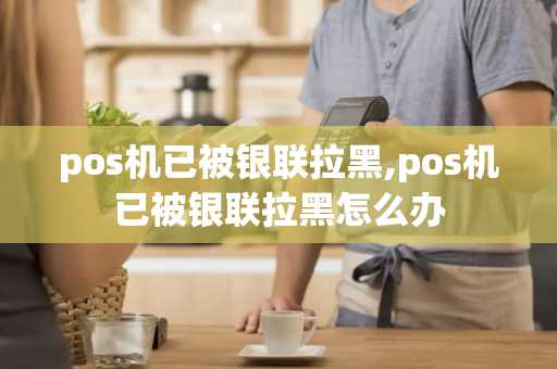 pos机已被银联拉黑,pos机已被银联拉黑怎么办