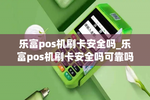 乐富pos机刷卡安全吗_乐富pos机刷卡安全吗可靠吗