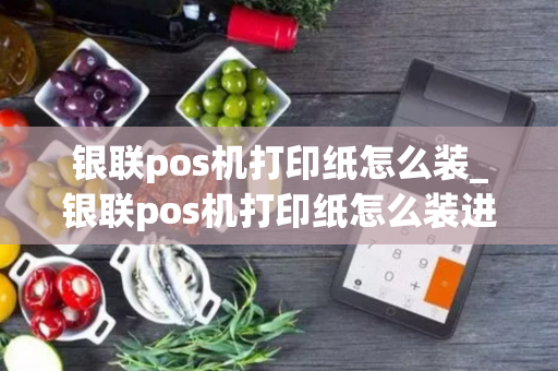 银联pos机打印纸怎么装_银联pos机打印纸怎么装进去