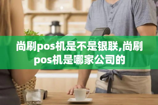 尚刷pos机是不是银联,尚刷pos机是哪家公司的