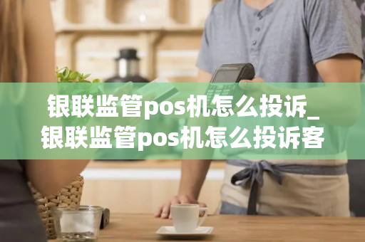 银联监管pos机怎么投诉_银联监管pos机怎么投诉客服