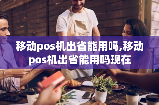 移动pos机出省能用吗,移动pos机出省能用吗现在