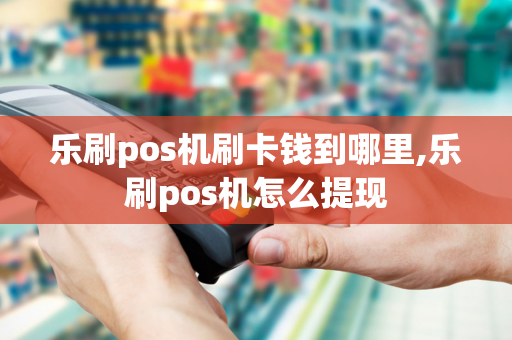 乐刷pos机刷卡钱到哪里,乐刷pos机怎么提现