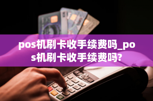 pos机刷卡收手续费吗_pos机刷卡收手续费吗?