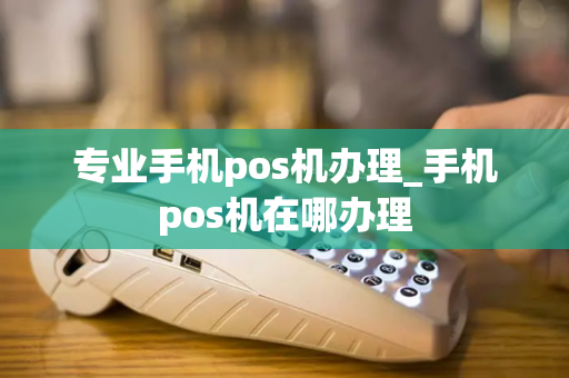 专业手机pos机办理_手机pos机在哪办理