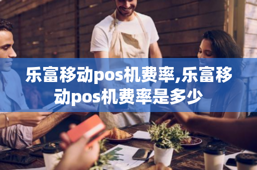 乐富移动pos机费率,乐富移动pos机费率是多少