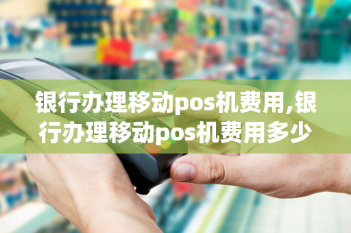 银行办理移动pos机费用,银行办理移动pos机费用多少