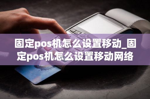 固定pos机怎么设置移动_固定pos机怎么设置移动网络