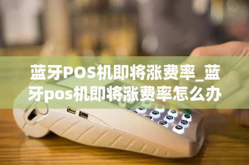 蓝牙POS机即将涨费率_蓝牙pos机即将涨费率怎么办