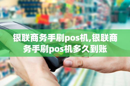 银联商务手刷pos机,银联商务手刷pos机多久到账