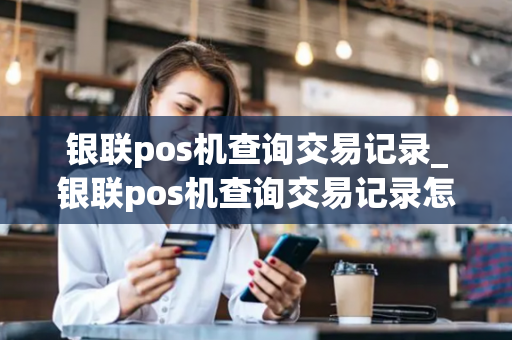 银联pos机查询交易记录_银联pos机查询交易记录怎么查