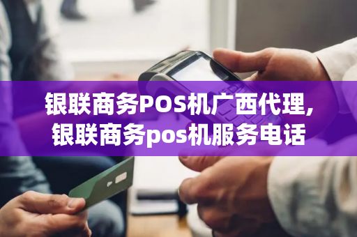 银联商务POS机广西代理,银联商务pos机服务电话