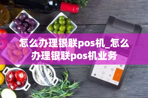 怎么办理银联pos机_怎么办理银联pos机业务