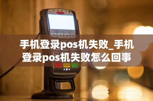 手机登录pos机失败_手机登录pos机失败怎么回事