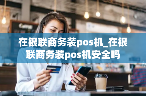 在银联商务装pos机_在银联商务装pos机安全吗