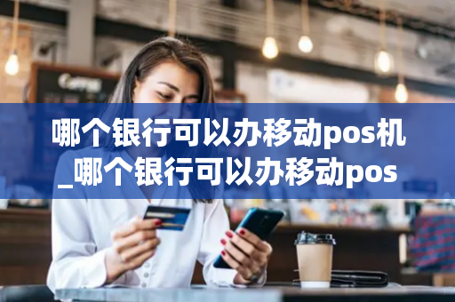 哪个银行可以办移动pos机_哪个银行可以办移动pos机业务