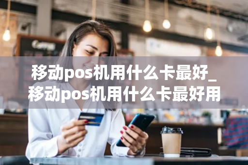 移动pos机用什么卡最好_移动pos机用什么卡最好用