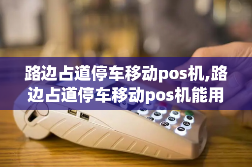 路边占道停车移动pos机,路边占道停车移动pos机能用吗