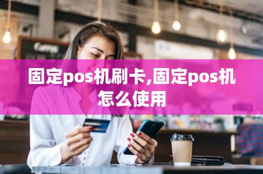 固定pos机刷卡,固定pos机怎么使用