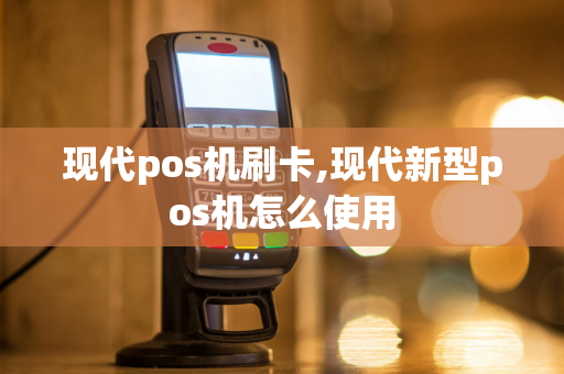 现代pos机刷卡,现代新型pos机怎么使用