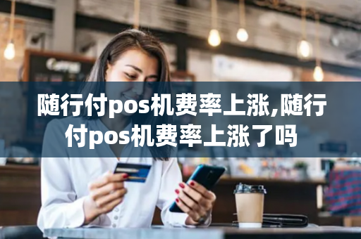 随行付pos机费率上涨,随行付pos机费率上涨了吗