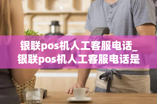 银联pos机人工客服电话_银联pos机人工客服电话是多少