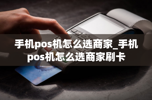 手机pos机怎么选商家_手机pos机怎么选商家刷卡