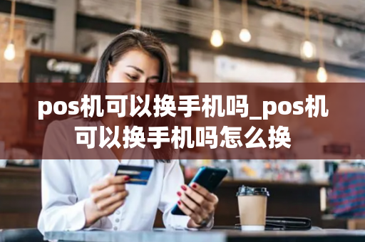 pos机可以换手机吗_pos机可以换手机吗怎么换