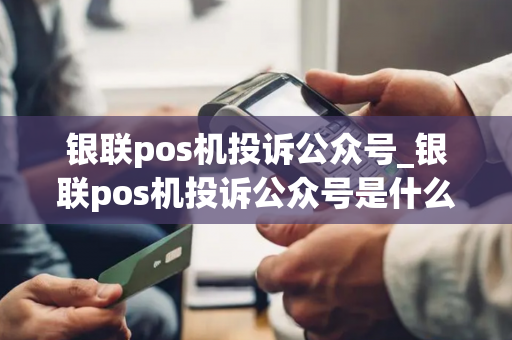 银联pos机投诉公众号_银联pos机投诉公众号是什么