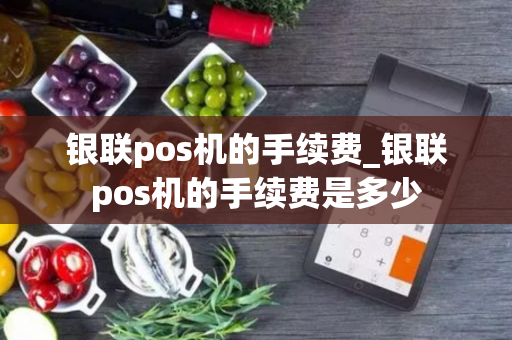 银联pos机的手续费_银联pos机的手续费是多少