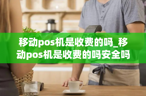 移动pos机是收费的吗_移动pos机是收费的吗安全吗