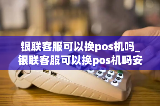 银联客服可以换pos机吗_银联客服可以换pos机吗安全吗