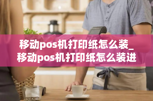 移动pos机打印纸怎么装_移动pos机打印纸怎么装进去