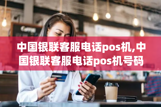 中国银联客服电话pos机,中国银联客服电话pos机号码