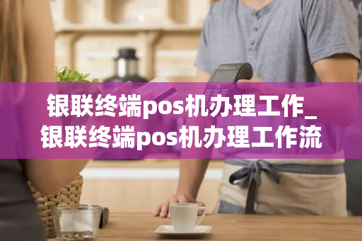 银联终端pos机办理工作_银联终端pos机办理工作流程