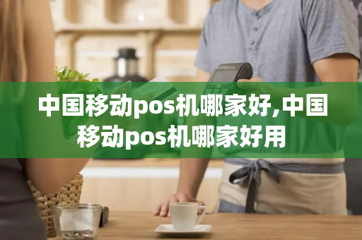 中国移动pos机哪家好,中国移动pos机哪家好用