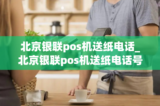 北京银联pos机送纸电话_北京银联pos机送纸电话号码