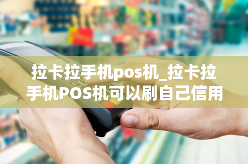 拉卡拉手机pos机_拉卡拉手机POS机可以刷自己信用卡吗