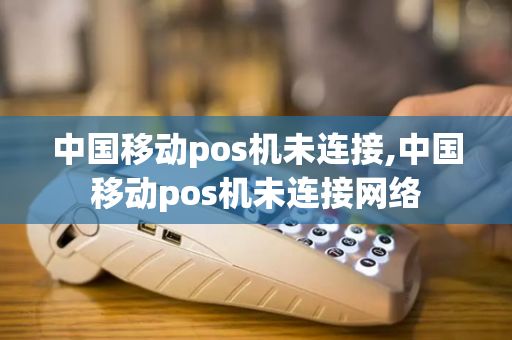 中国移动pos机未连接,中国移动pos机未连接网络