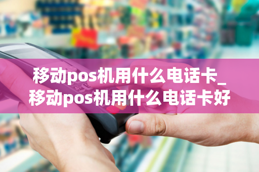 移动pos机用什么电话卡_移动pos机用什么电话卡好