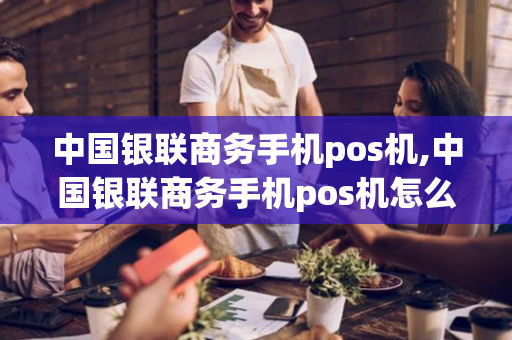 中国银联商务手机pos机,中国银联商务手机pos机怎么用