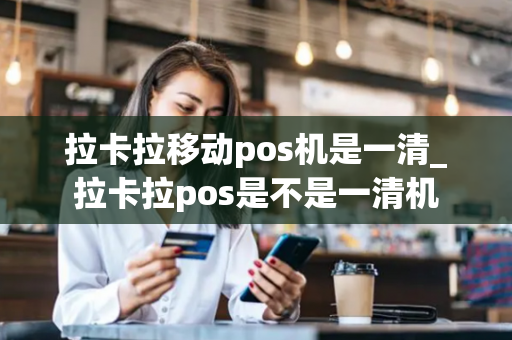 拉卡拉移动pos机是一清_拉卡拉pos是不是一清机